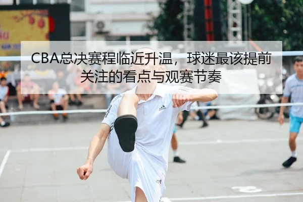 CBA总决赛程临近升温，球迷最该提前关注的看点与观赛节奏