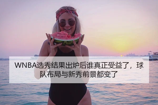 WNBA选秀结果出炉后谁真正受益了,球队布局与新秀前景都变了